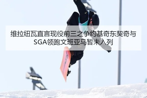 维拉纽瓦直言现役前三之争约基奇东契奇与SGA领跑文班亚马暂未入列